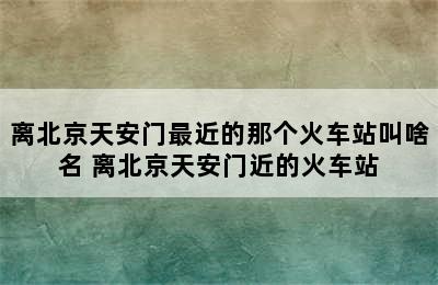 离北京天安门最近的那个火车站叫啥名 离北京天安门近的火车站